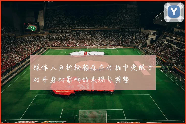 媒体人分析杨瀚森在对抗中受限于对手身材影响的表现与调整