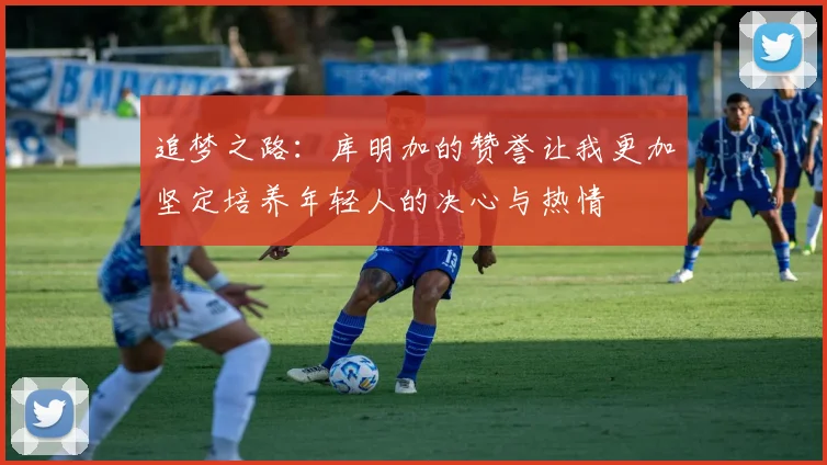 追梦之路：库明加的赞誉让我更加坚定培养年轻人的决心与热情