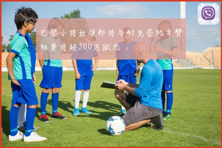 巴黎小将杜埃即将与耐克签约年赞助费将超300万欧元