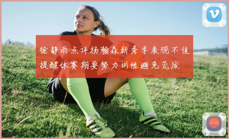 徐静雨点评杨瀚森新秀季表现不佳提醒休赛期要努力训练避免荒废