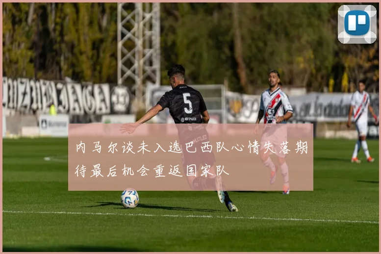 内马尔谈未入选巴西队心情失落期待最后机会重返国家队