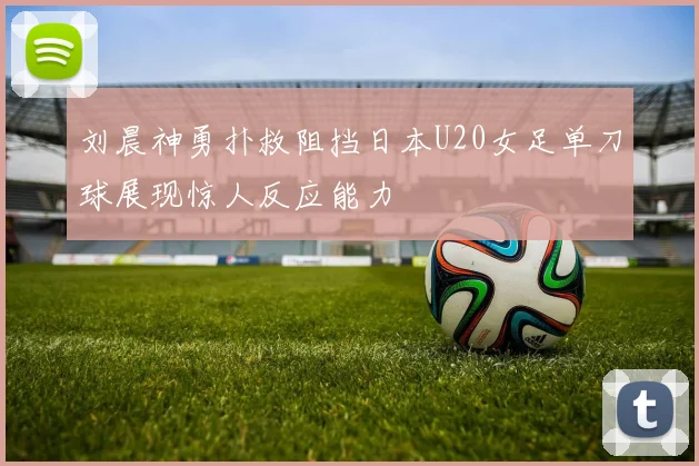刘晨神勇扑救阻挡日本U20女足单刀球展现惊人反应能力