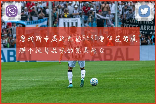 詹姆斯专属迈巴赫S680奢华座驾展现个性与品味的完美结合