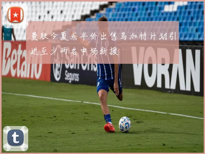 曼联今夏或半价出售乌加特计划引进至少两名中场新援