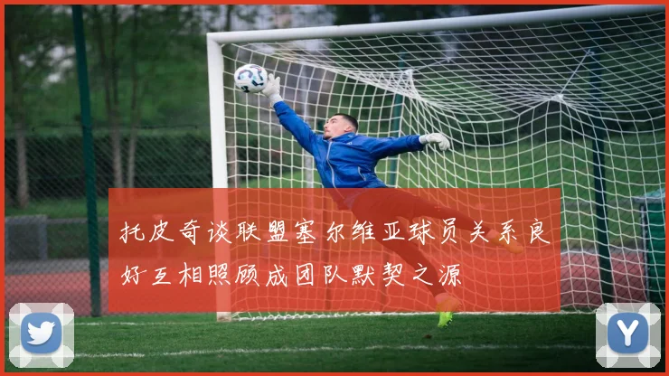 托皮奇谈联盟塞尔维亚球员关系良好互相照顾成团队默契之源