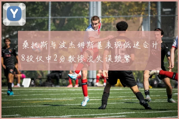 桑托斯与波杰姆斯基表现低迷合计8投仅中2分数惨淡失误频繁