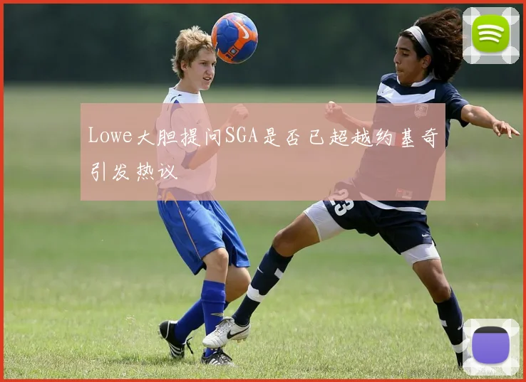 Lowe大胆提问SGA是否已超越约基奇引发热议