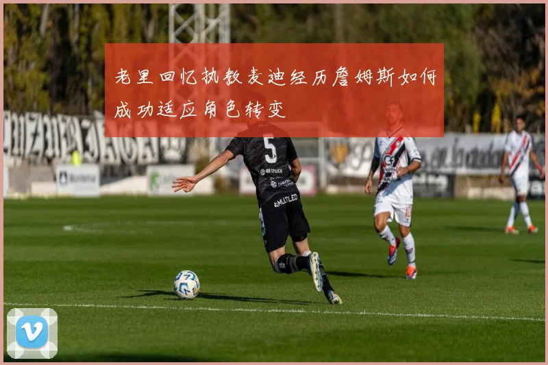 老里回忆执教麦迪经历詹姆斯如何成功适应角色转变