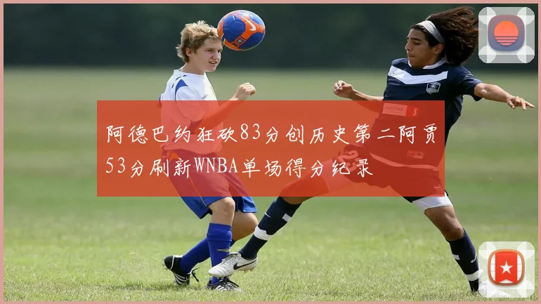 阿德巴约狂砍83分创历史第二阿贾53分刷新WNBA单场得分纪录