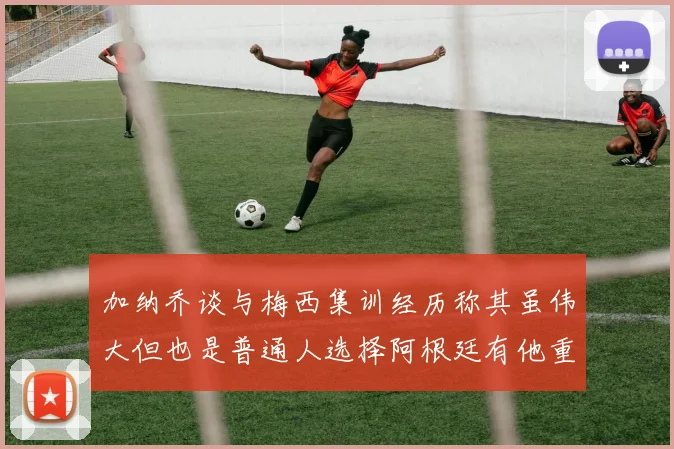 加纳乔谈与梅西集训经历称其虽伟大但也是普通人选择阿根廷有他重要影响