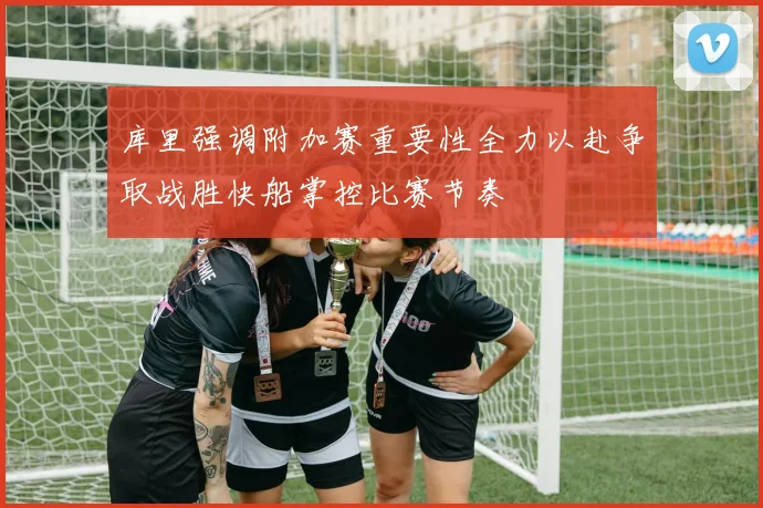 库里强调附加赛重要性全力以赴争取战胜快船掌控比赛节奏