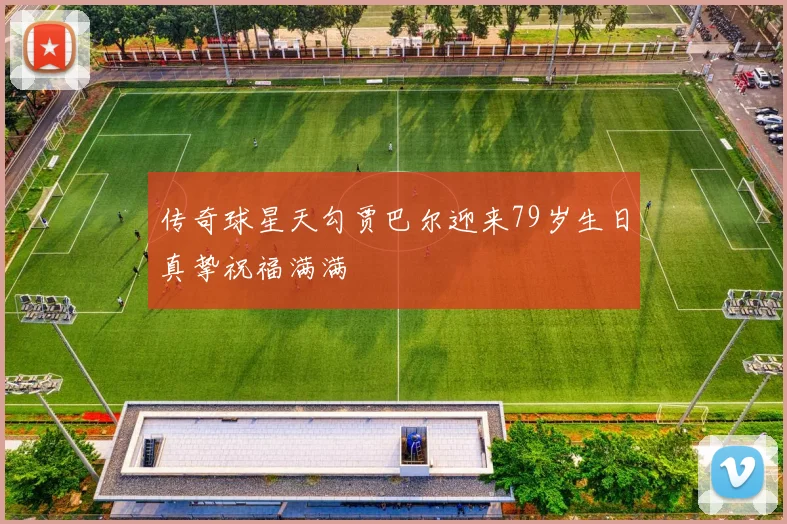传奇球星天勾贾巴尔迎来79岁生日真挚祝福满满
