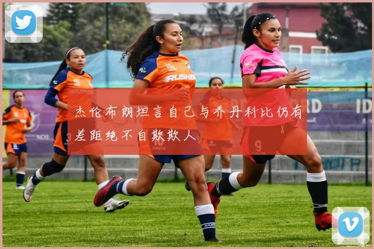 杰伦布朗坦言自己与乔丹科比仍有差距绝不自欺欺人