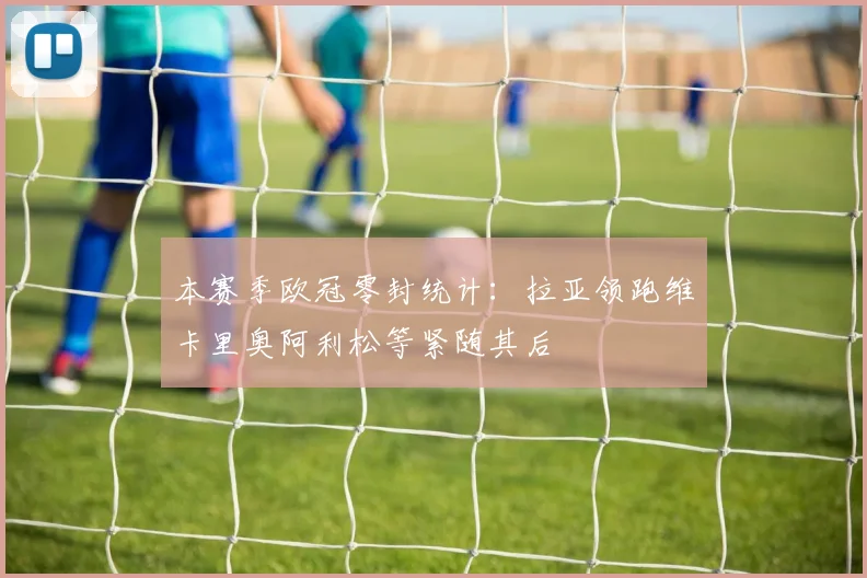 本赛季欧冠零封统计：拉亚领跑维卡里奥阿利松等紧随其后