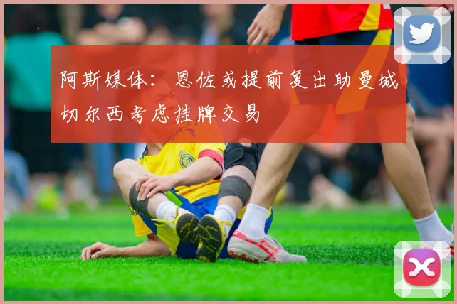阿斯媒体：恩佐或提前复出助曼城切尔西考虑挂牌交易