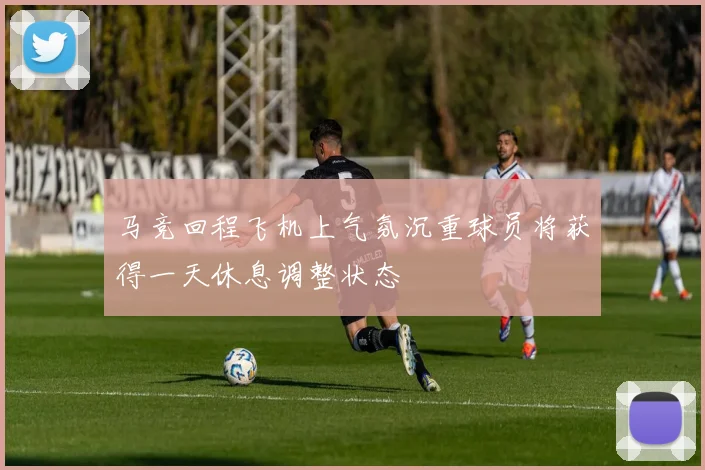马竞回程飞机上气氛沉重球员将获得一天休息调整状态
