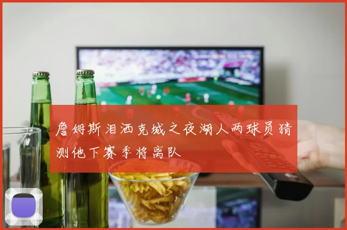 詹姆斯泪洒克城之夜湖人两球员猜测他下赛季将离队