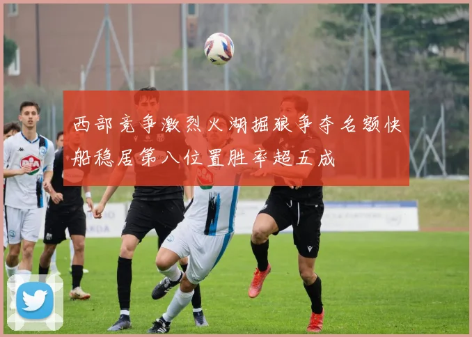 西部竞争激烈火湖掘狼争夺名额快船稳居第八位置胜率超五成