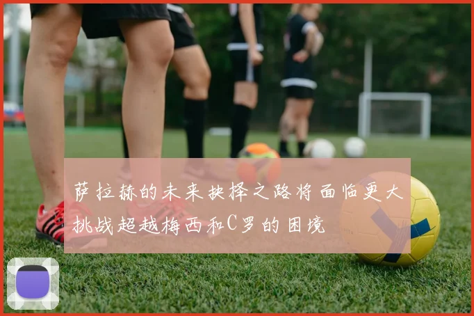 萨拉赫的未来抉择之路将面临更大挑战超越梅西和C罗的困境