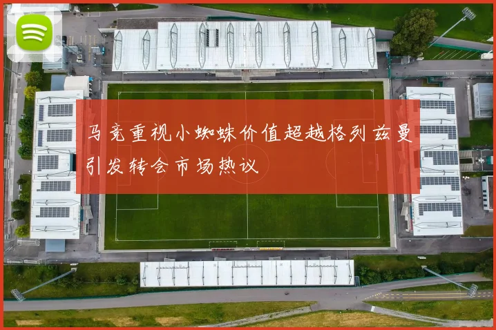 马竞重视小蜘蛛价值超越格列兹曼引发转会市场热议