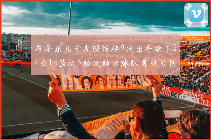 布泽尔儿子表现惊艳9次出手砍下24分14篮板5助攻助力球队晋级分区决赛